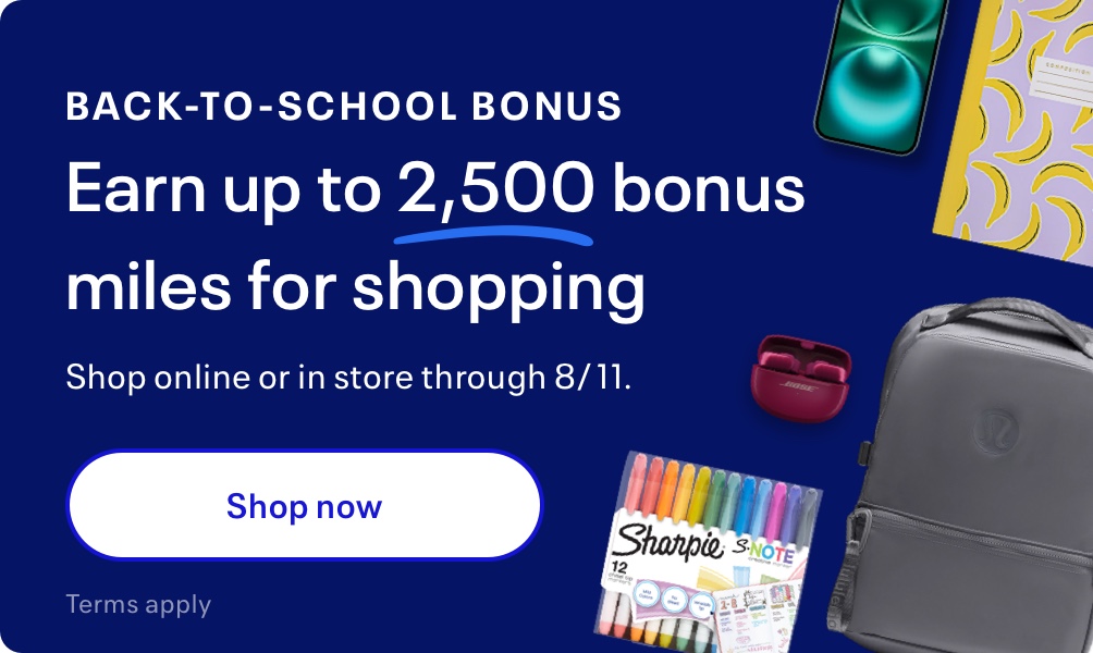 Back-to-School Bonus. Earn up to 2,500 bonus miles for shopping. Shop online or in store through 8/11. Terms apply.