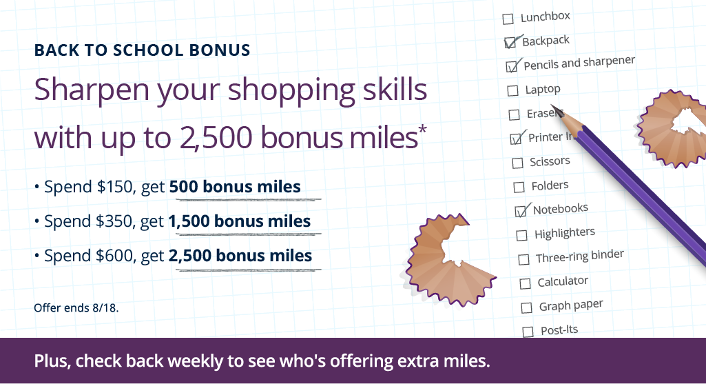 Back to School Bonus. Sharpen your shopping skills with up to 2,500 bonus miles. Spend $150, get 500 bonus miles. Spend $350, get 1,500 bonus miles. Spend $600, get 2,500 bonus miles. Offer ends 8/18.